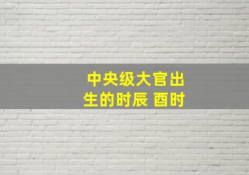 中央级大官出生的时辰 酉时